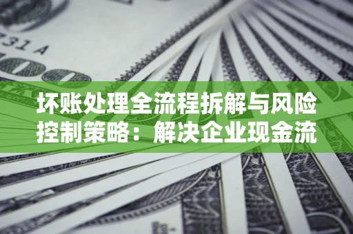 武汉坏账处理全流程拆解与风险控制策略：解决企业现金流顽疾的实战指南