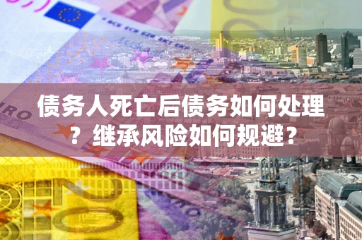 武汉债务人死亡后债务如何处理？继承风险如何规避？