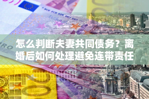 武汉怎么判断夫妻共同债务？离婚后如何处理避免连带责任？